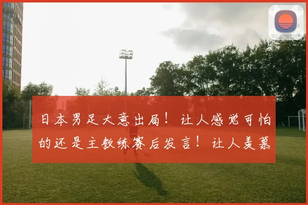 日本男足大意出局！让人感觉可怕的还是主教练赛后发言！让人羡慕