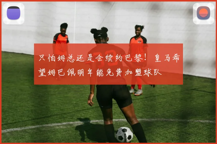只怕姆总还是会续约巴黎！皇马希望姆巴佩明年能免费加盟球队