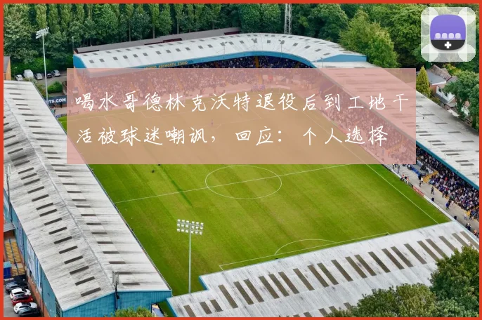 喝水哥德林克沃特退役后到工地干活被球迷嘲讽，回应：个人选择
