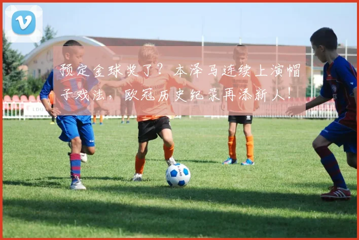 预定金球奖了？本泽马连续上演帽子戏法，欧冠历史纪录再添新人！