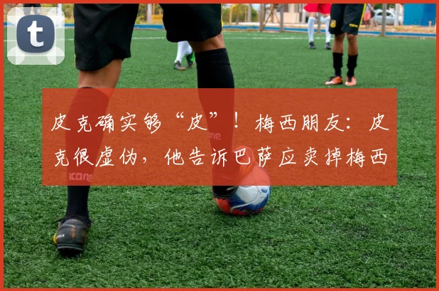 皮克确实够“皮”！梅西朋友：皮克很虚伪，他告诉巴萨应卖掉梅西