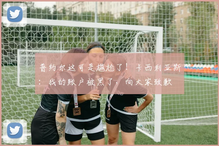 普约尔这可是尴尬了！卡西利亚斯：我的账户被黑了，向大家致歉