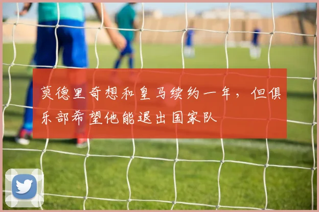 莫德里奇想和皇马续约一年，但俱乐部希望他能退出国家队