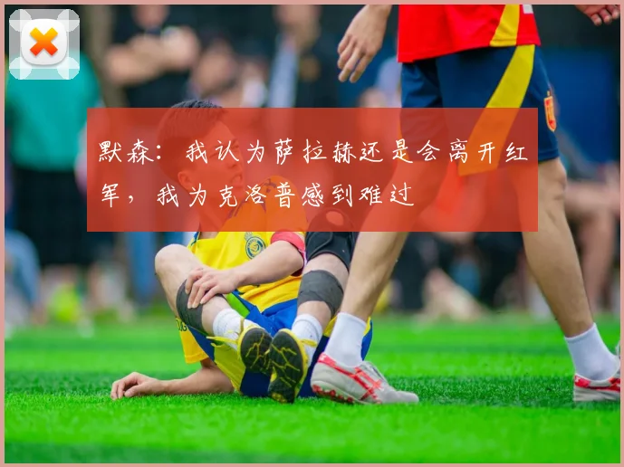 默森：我认为萨拉赫还是会离开红军，我为克洛普感到难过