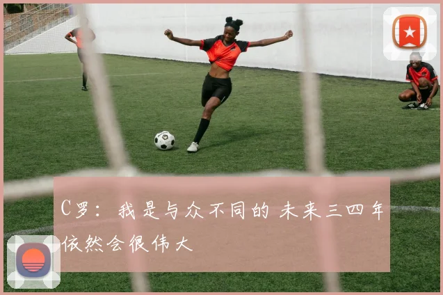 C罗：我是与众不同的 未来三四年依然会很伟大