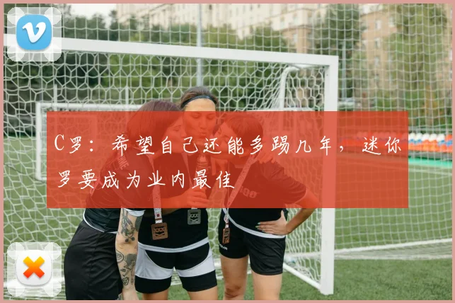 C罗：希望自己还能多踢几年，迷你罗要成为业内最佳