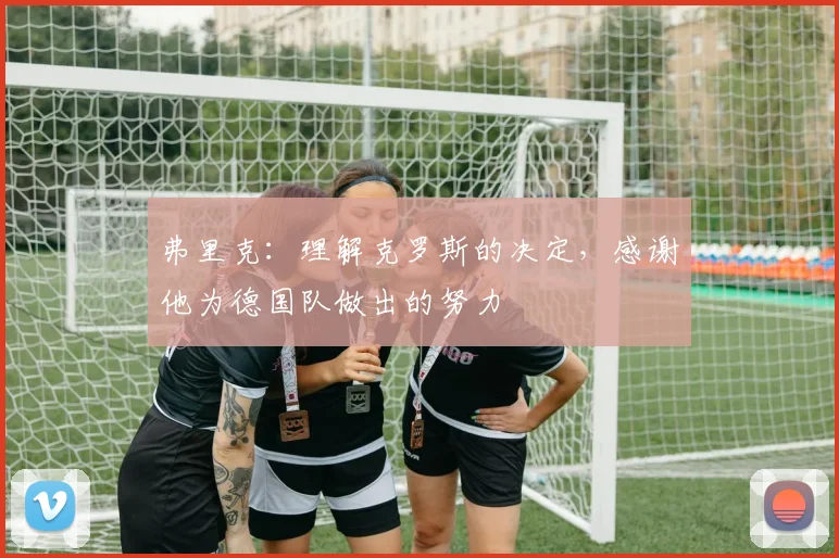 弗里克：理解克罗斯的决定，感谢他为德国队做出的努力