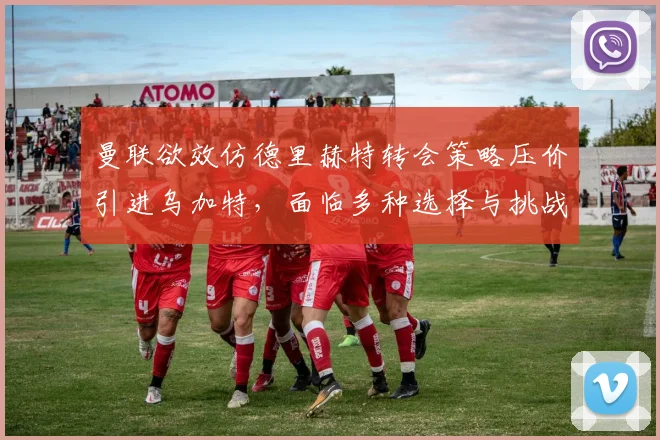 曼联欲效仿德里赫特转会策略压价引进乌加特，面临多种选择与挑战