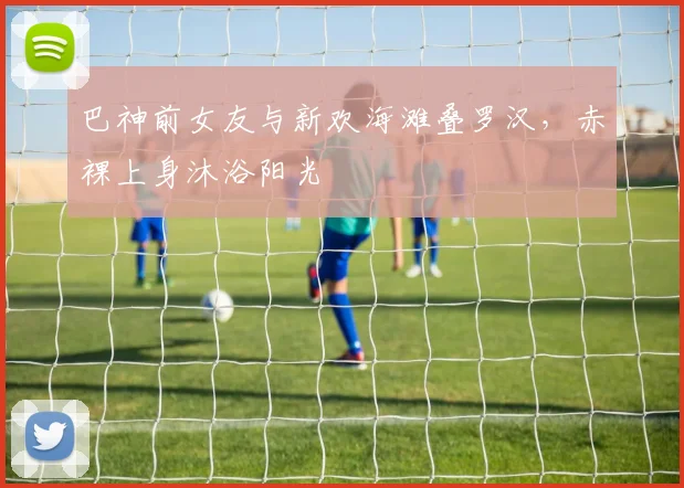 巴神前女友与新欢海滩叠罗汉，赤裸上身沐浴阳光