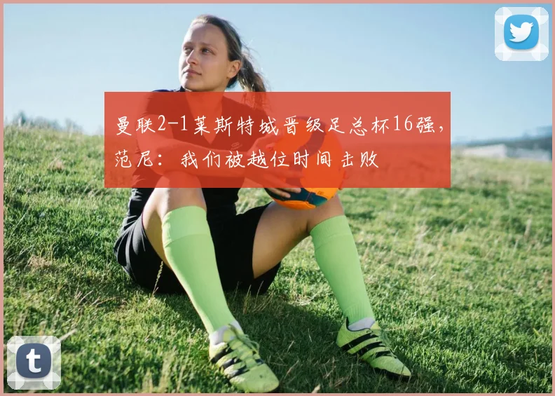 曼联2-1莱斯特城晋级足总杯16强，范尼：我们被越位时间击败