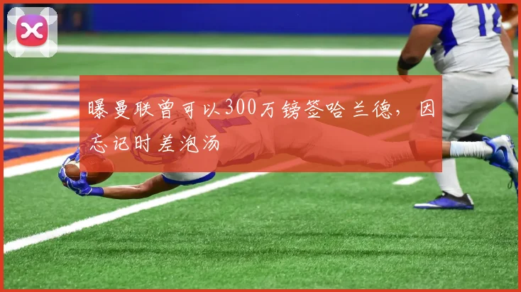 曝曼联曾可以300万镑签哈兰德，因忘记时差泡汤