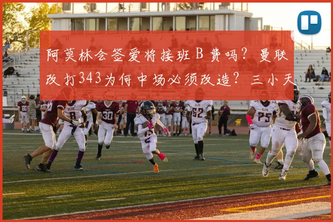 阿莫林会签爱将接班 B 费吗？曼联改打343为何中场必须改造？三小天才缘何成目标？