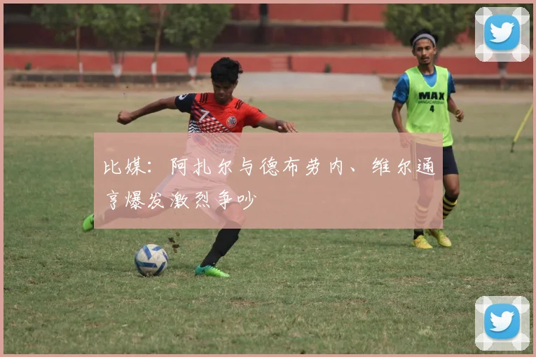 比媒：阿扎尔与德布劳内、维尔通亨爆发激烈争吵