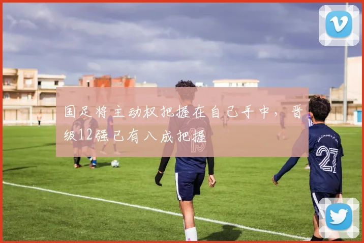 国足将主动权把握在自己手中，晋级12强已有八成把握