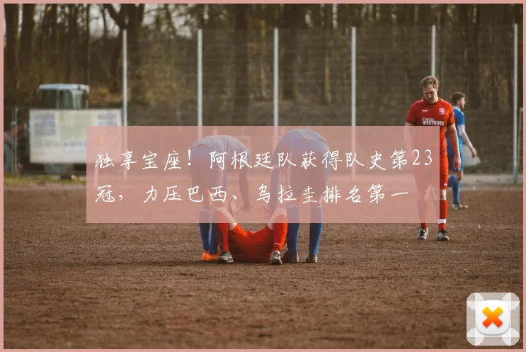 独享宝座！阿根廷队获得队史第23冠，力压巴西、乌拉圭排名第一