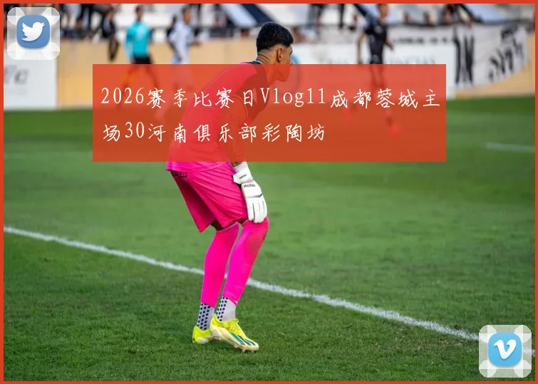 2026赛季比赛日Vlog11成都蓉城主场30河南俱乐部彩陶坊