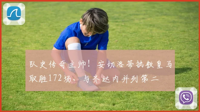 队史传奇主帅！安切洛蒂执教皇马取胜172场，与齐达内并列第二
