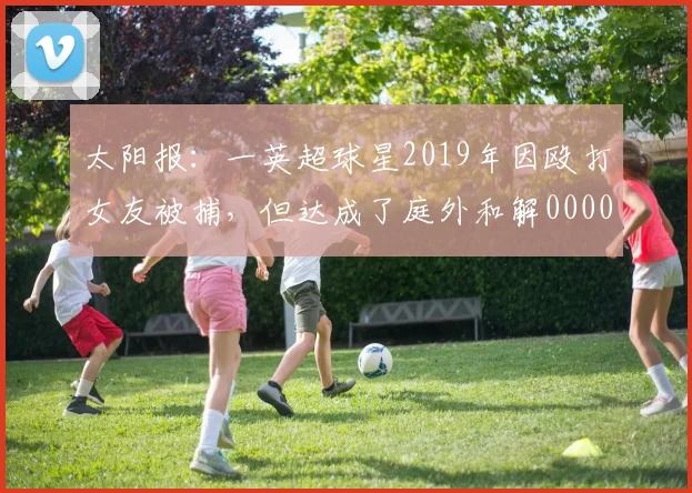 太阳报：一英超球星2019年因殴打女友被捕，但达成了庭外和解0000644