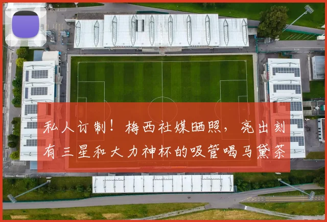 私人订制！梅西社媒晒照，亮出刻有三星和大力神杯的吸管喝马黛茶