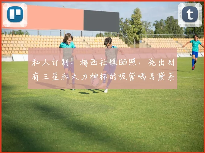 私人订制！梅西社媒晒照，亮出刻有三星和大力神杯的吸管喝马黛茶