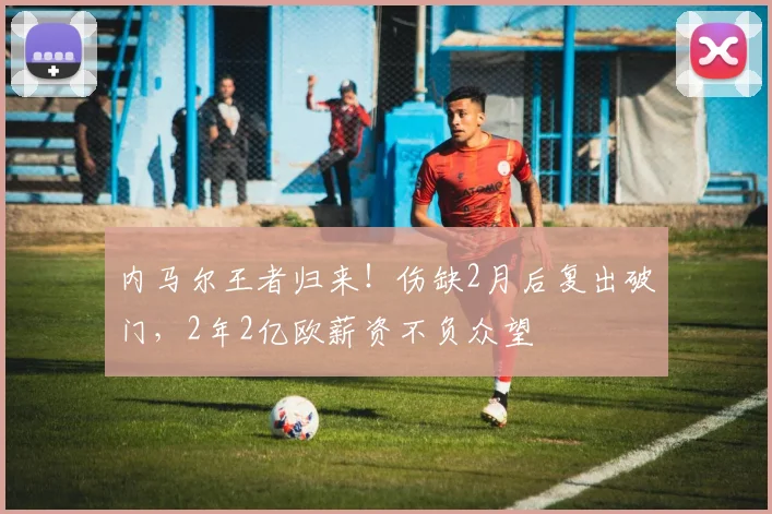内马尔王者归来！伤缺2月后复出破门，2年2亿欧薪资不负众望