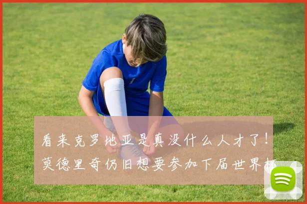 看来克罗地亚是真没什么人才了！莫德里奇仍旧想要参加下届世界杯