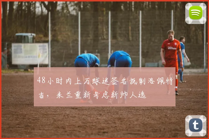 48小时内上万球迷签名抵制洛佩特吉，米兰重新考虑新帅人选