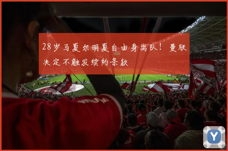 28岁马夏尔明夏自由身离队！曼联决定不触发续约条款