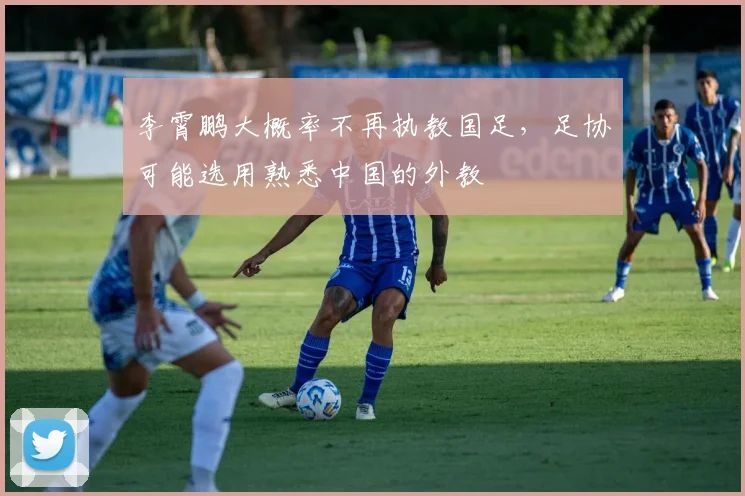 李霄鹏大概率不再执教国足，足协可能选用熟悉中国的外教