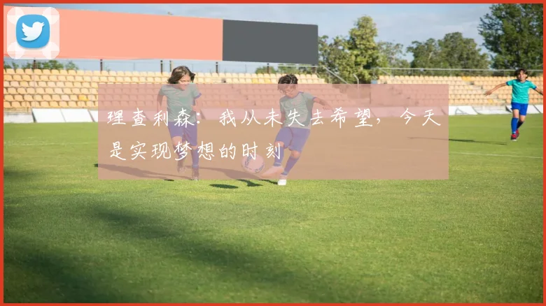 理查利森：我从未失去希望，今天是实现梦想的时刻