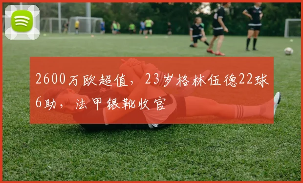 2600万欧超值，23岁格林伍德22球6助，法甲银靴收官