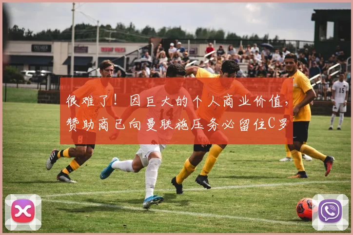 很难了！因巨大的个人商业价值，赞助商已向曼联施压务必留住C罗