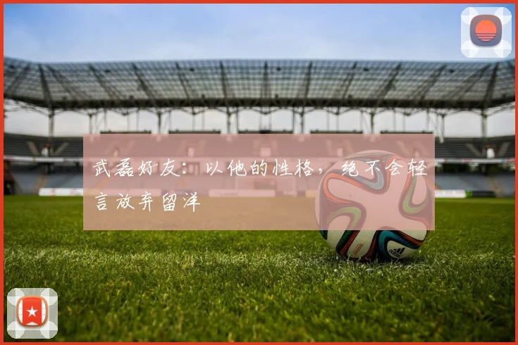 武磊好友：以他的性格，绝不会轻言放弃留洋