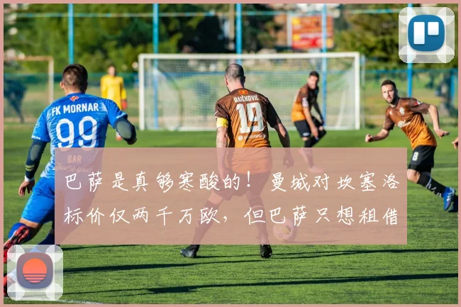 巴萨是真够寒酸的！曼城对坎塞洛标价仅两千万欧，但巴萨只想租借