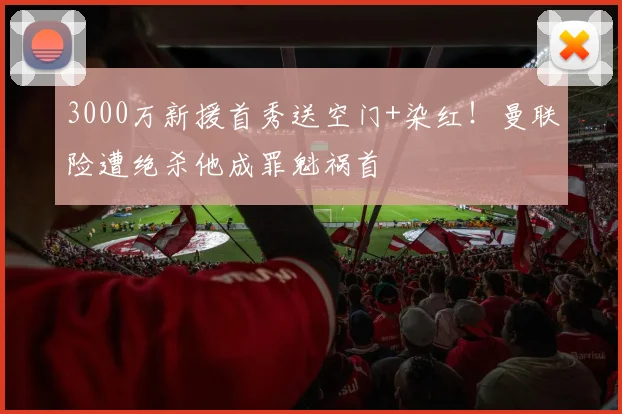 3000万新援首秀送空门+染红！曼联险遭绝杀他成罪魁祸首