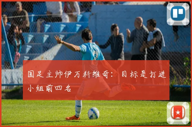 国足主帅伊万科维奇：目标是打进小组前四名